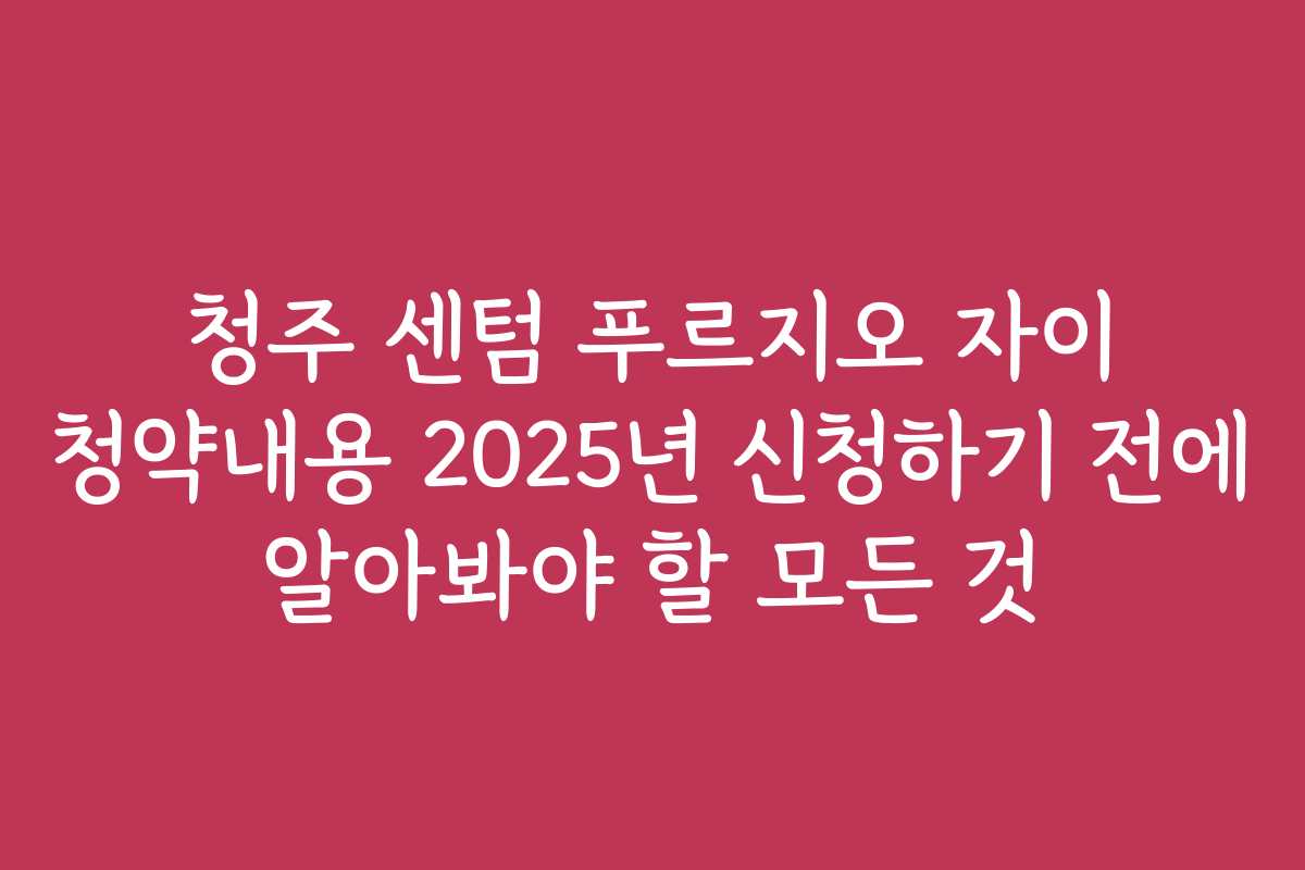 청주 센텀 푸르지오 자이 청약내용 2025년 신청하기 전에 알아봐야 할 모든 것