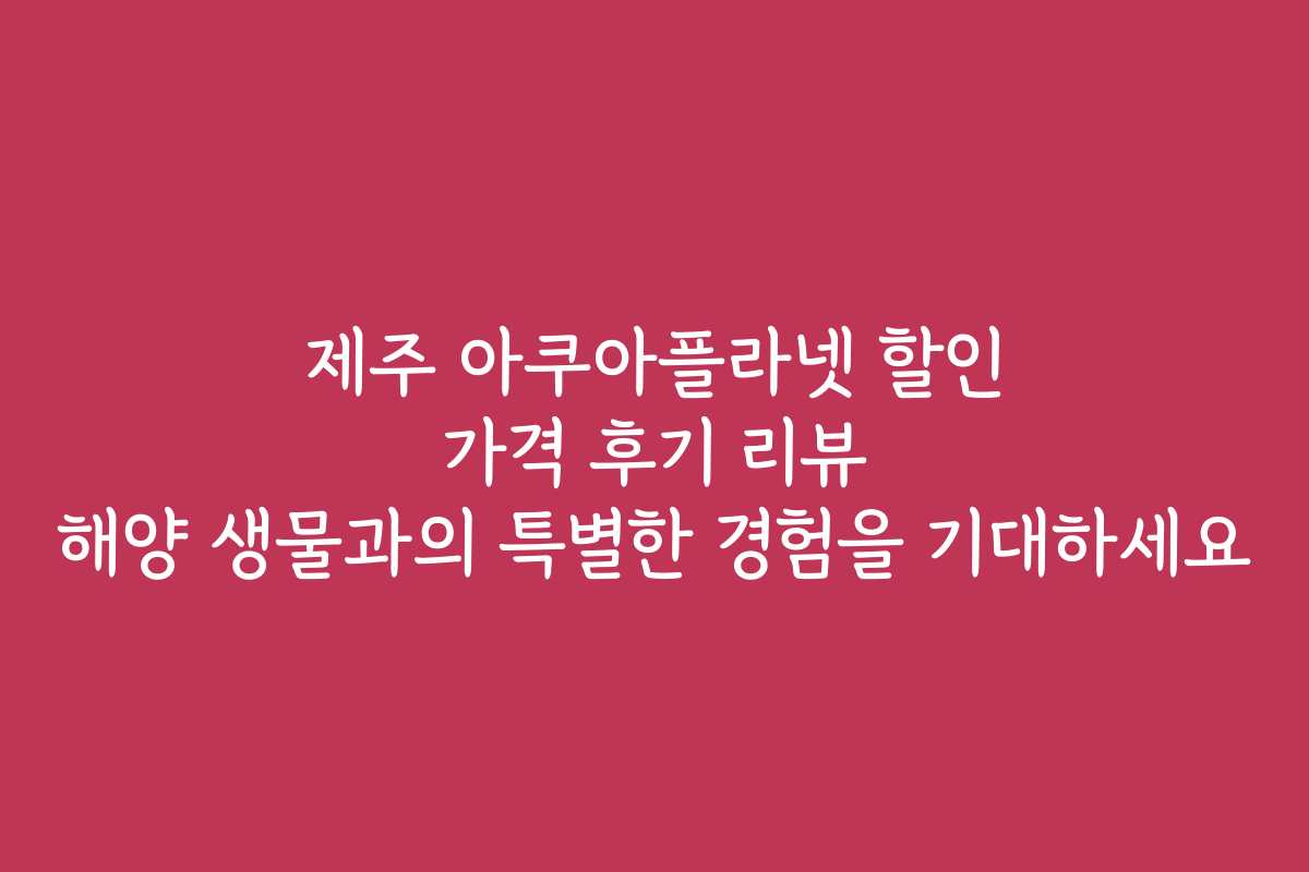 제주 아쿠아플라넷 할인 가격 후기 리뷰 해양 생물과의 특별한 경험을 기대하세요