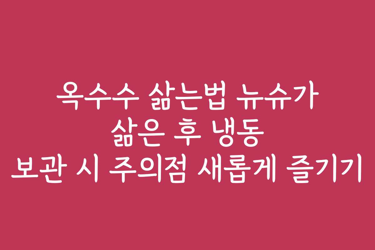 옥수수 삶는법 뉴슈가 삶은 후 냉동 보관 시 주의점 새롭게 즐기기