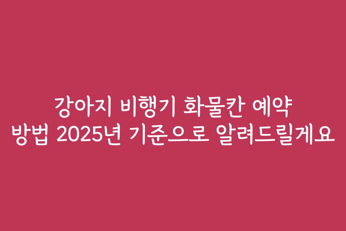 강아지 비행기 화물칸 예약 방법 2025년 기준으로 알려드릴게요