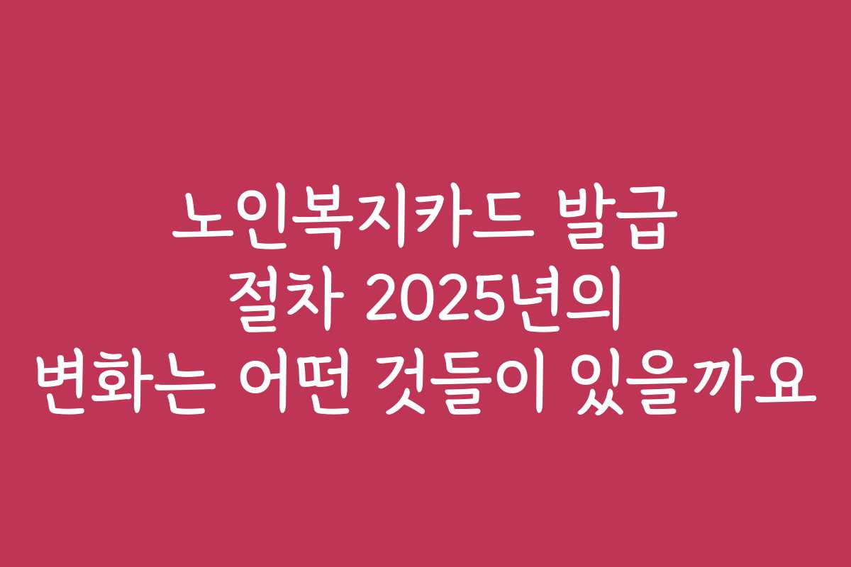 노인복지카드 발급 절차 2025년의 변화는 어떤 것들이 있을까요