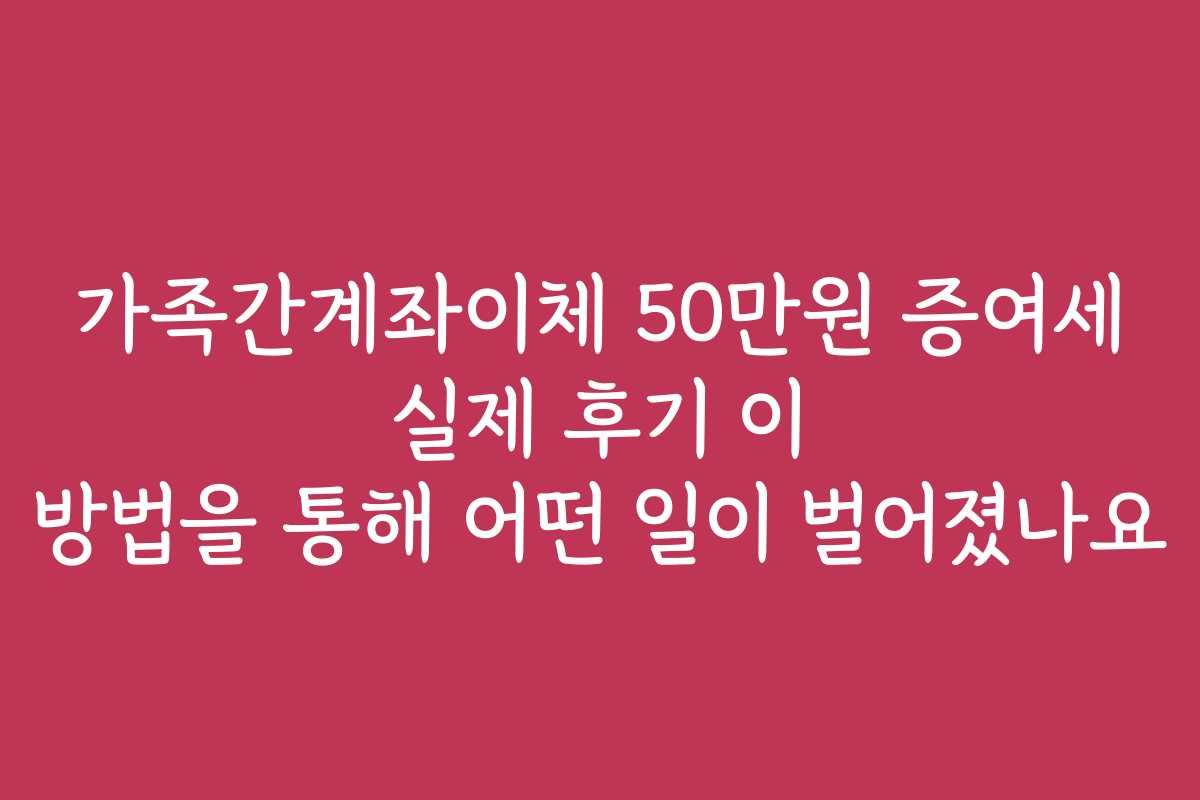 가족간계좌이체 50만원 증여세 실제 후기 이 방법을 통해 어떤 일이 벌어졌나요