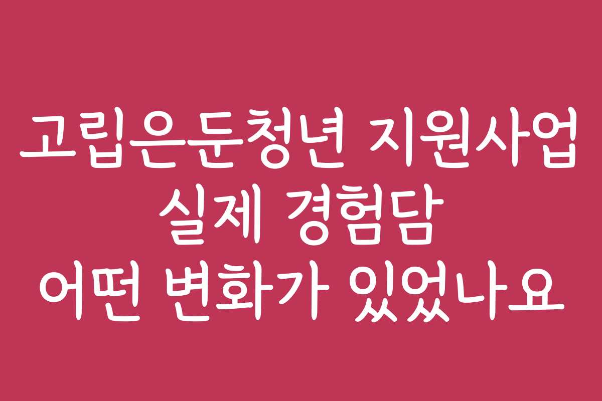 고립은둔청년 지원사업 실제 경험담 어떤 변화가 있었나요