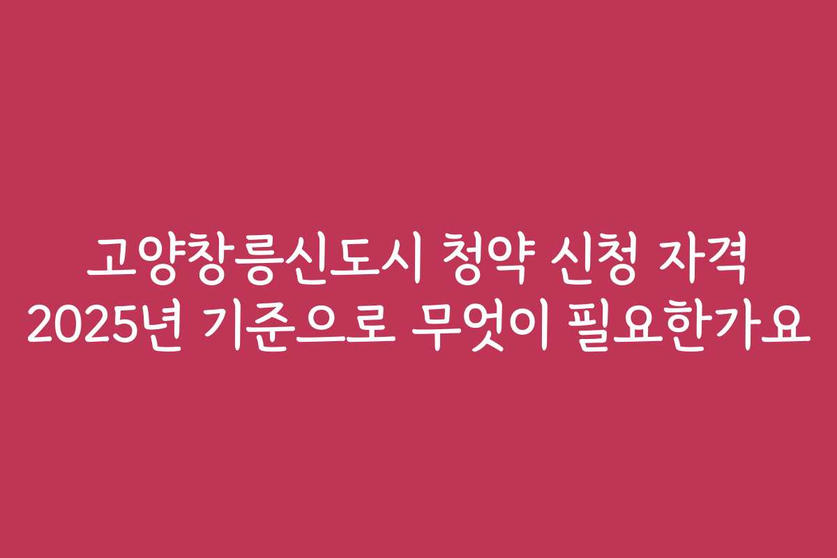 고양창릉신도시 청약 신청 자격 2025년 기준으로 무엇이 필요한가요