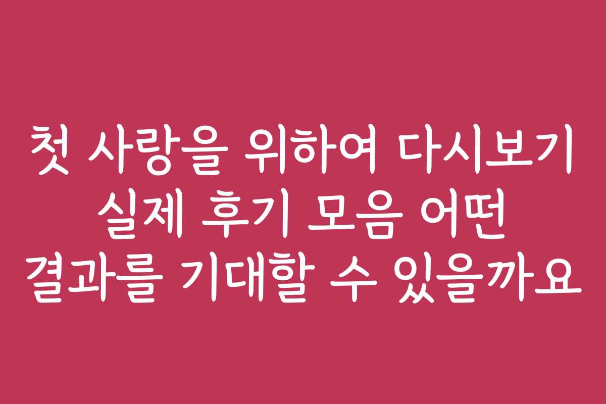 첫 사랑을 위하여 다시보기 실제 후기 모음 어떤 결과를 기대할 수 있을까요