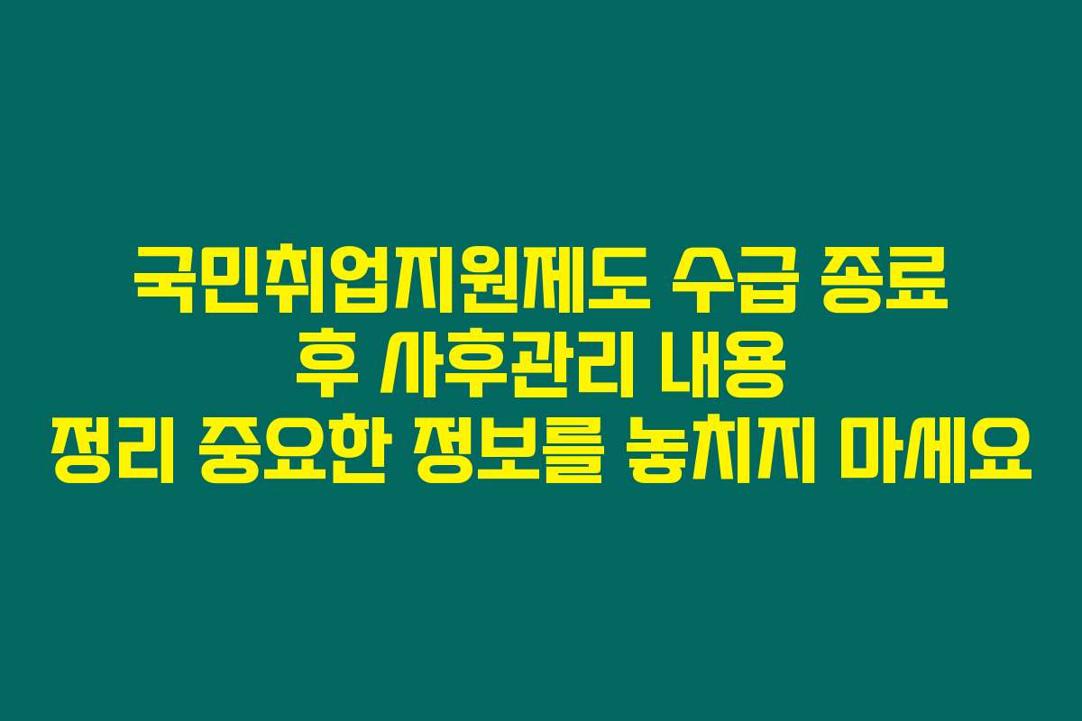 국민취업지원제도 수급 종료 후 사후관리 내용 정리 중요한 정보를 놓치지 마세요
