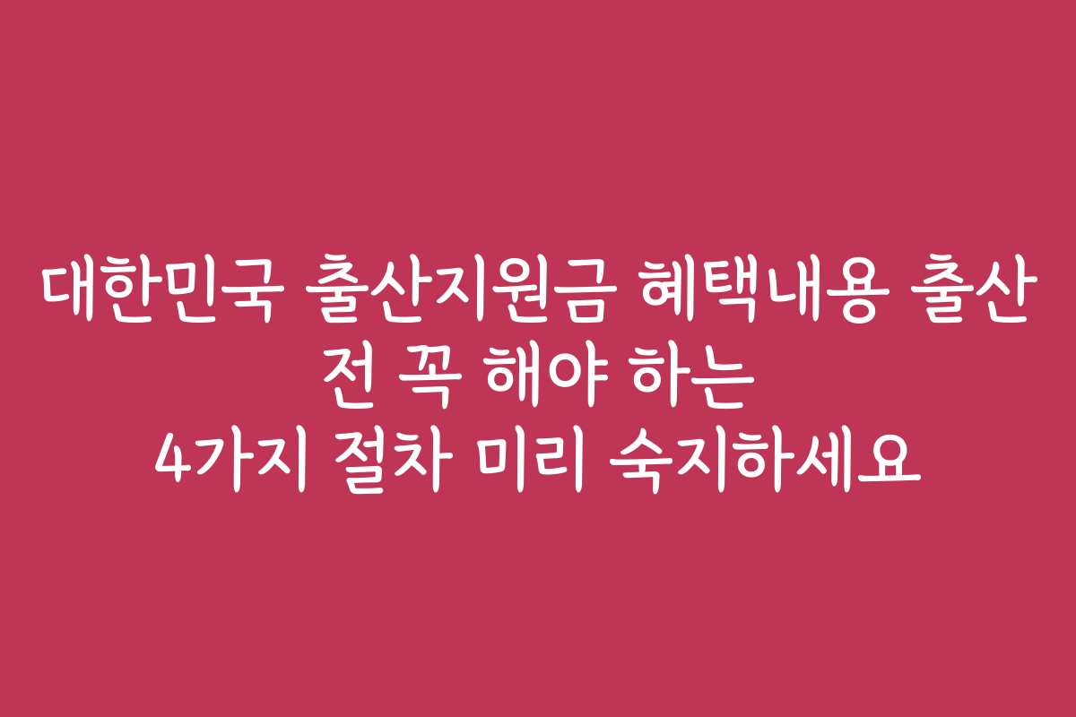 대한민국 출산지원금 혜택내용 출산 전 꼭 해야 하는 4가지 절차 미리 숙지하세요