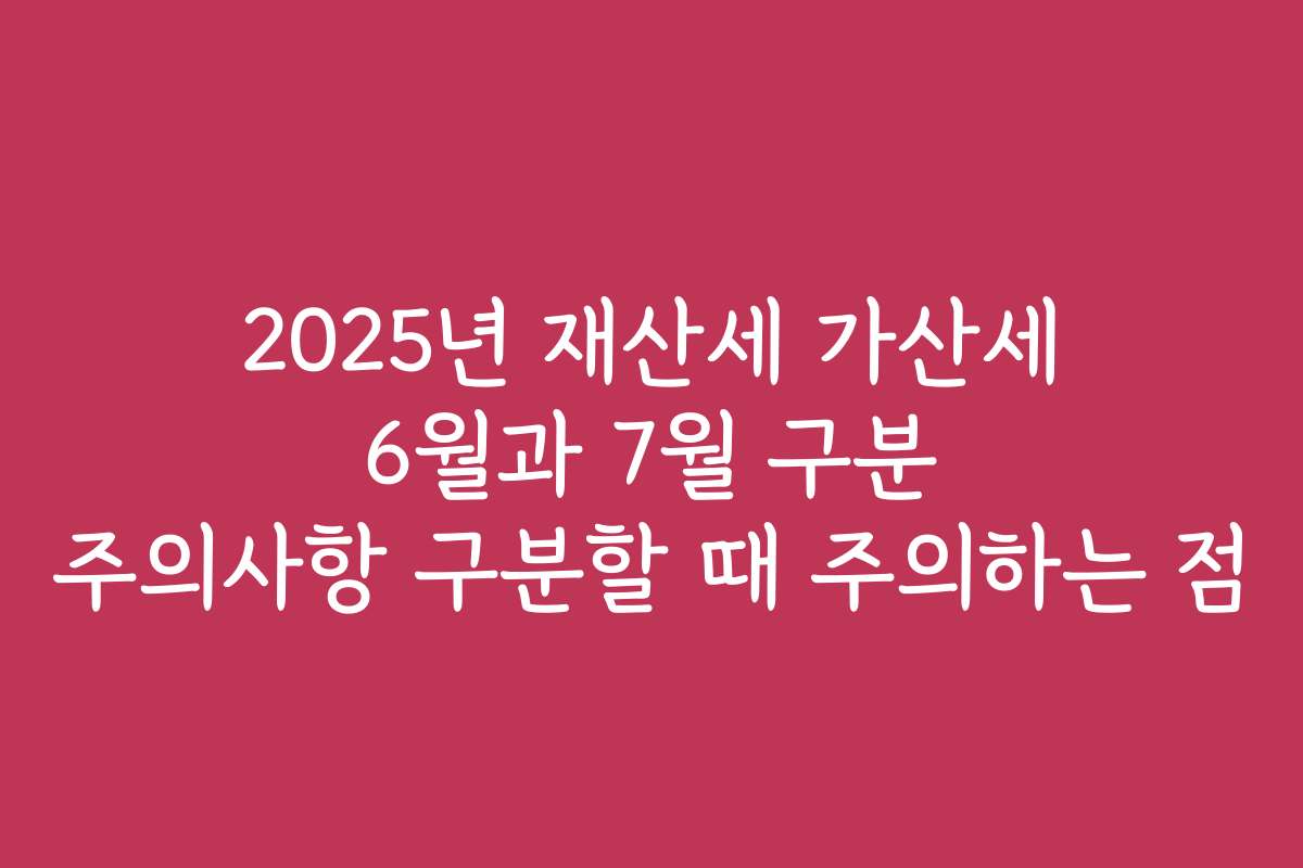 2025년 재산세 가산세 6월과 7월 구분 주의사항 구분할 때 주의하는 점