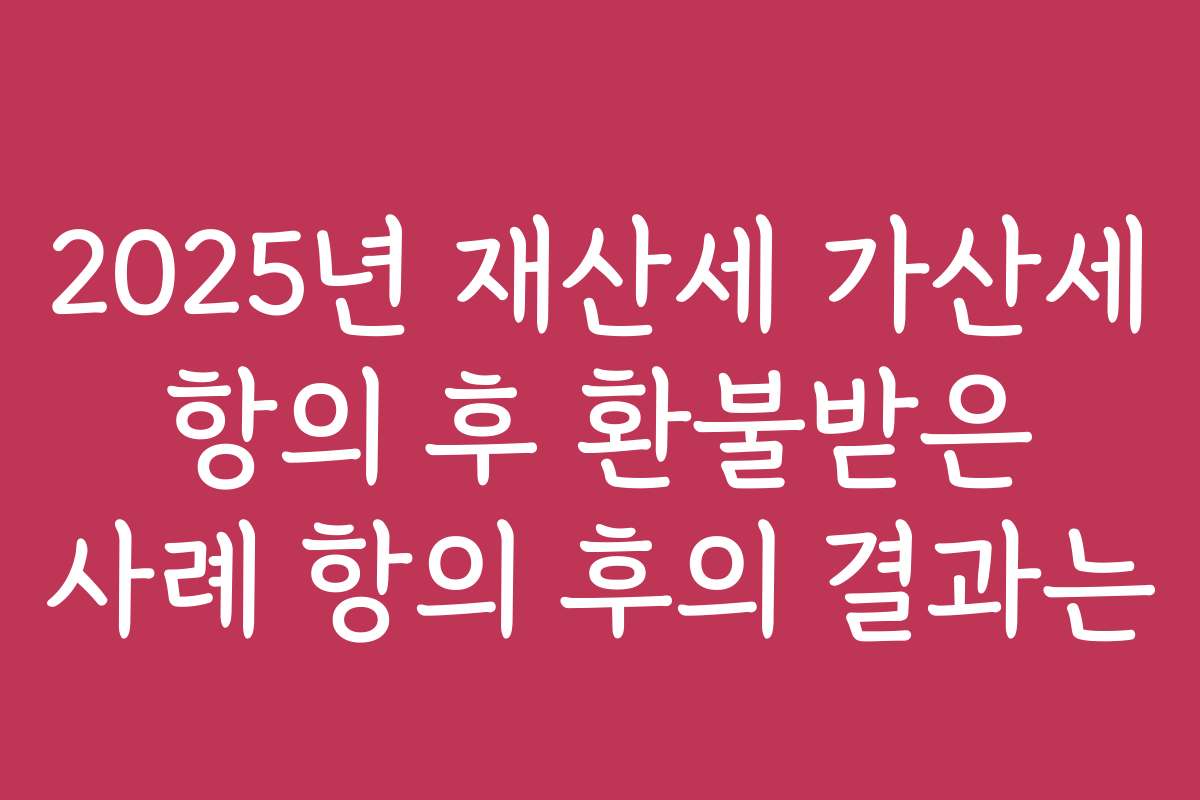 2025년 재산세 가산세 항의 후 환불받은 사례 항의 후의 결과는