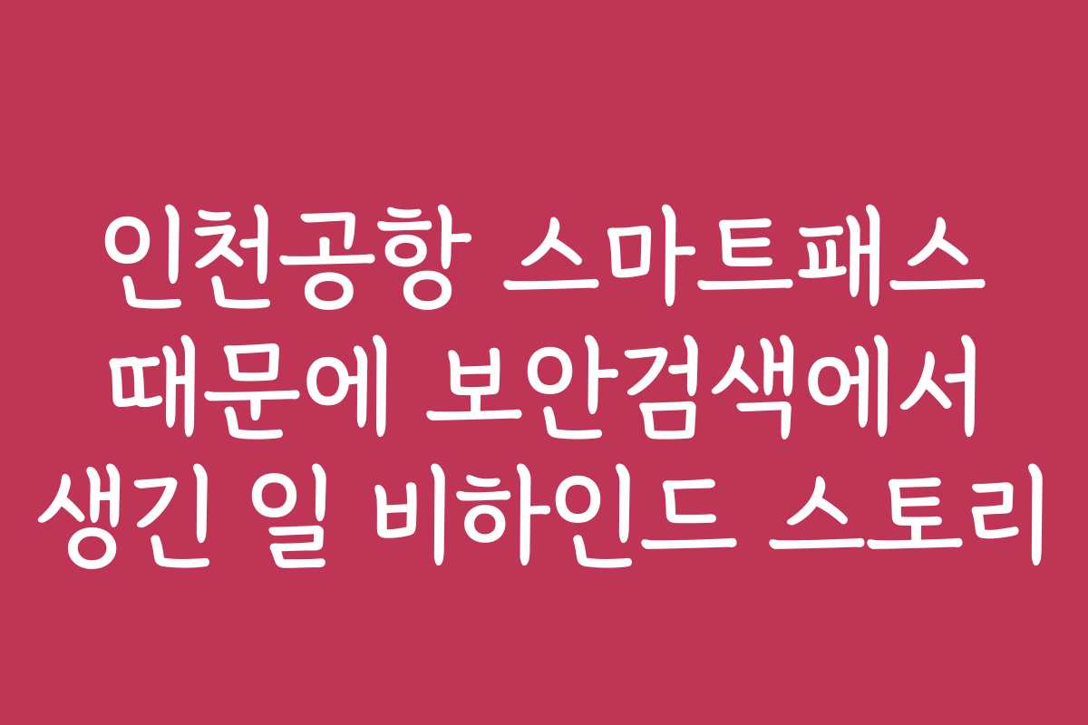인천공항 스마트패스 때문에 보안검색에서 생긴 일 비하인드 스토리