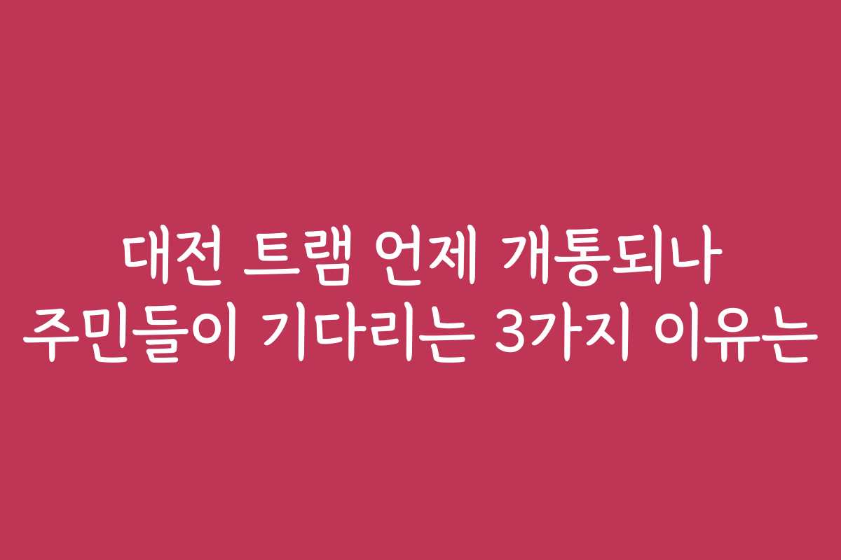 대전 트램 언제 개통되나 주민들이 기다리는 3가지 이유는