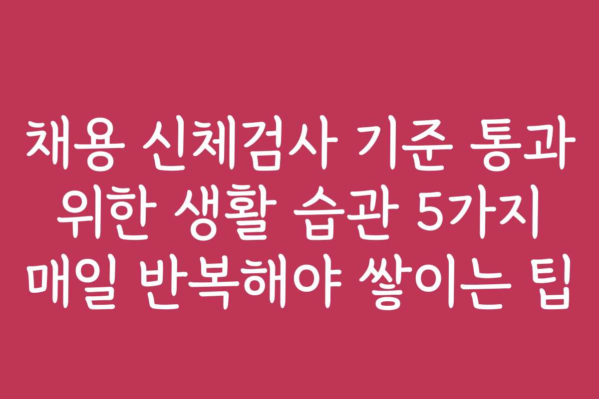 채용 신체검사 기준 통과 위한 생활 습관 5가지 매일 반복해야 쌓이는 팁