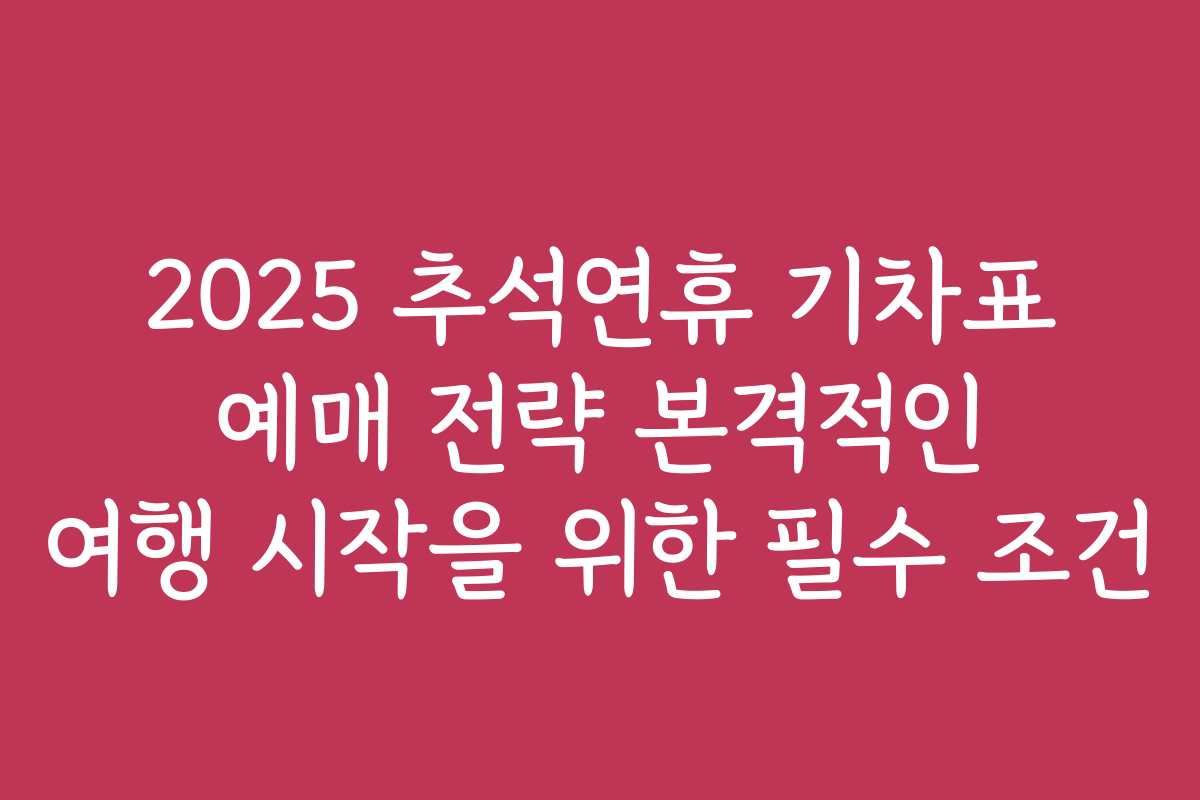 2025 추석연휴 기차표 예매 전략 본격적인 여행 시작을 위한 필수 조건