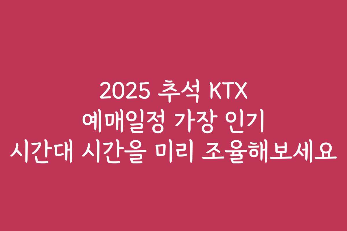 2025 추석 KTX 예매일정 가장 인기 시간대 시간을 미리 조율해보세요