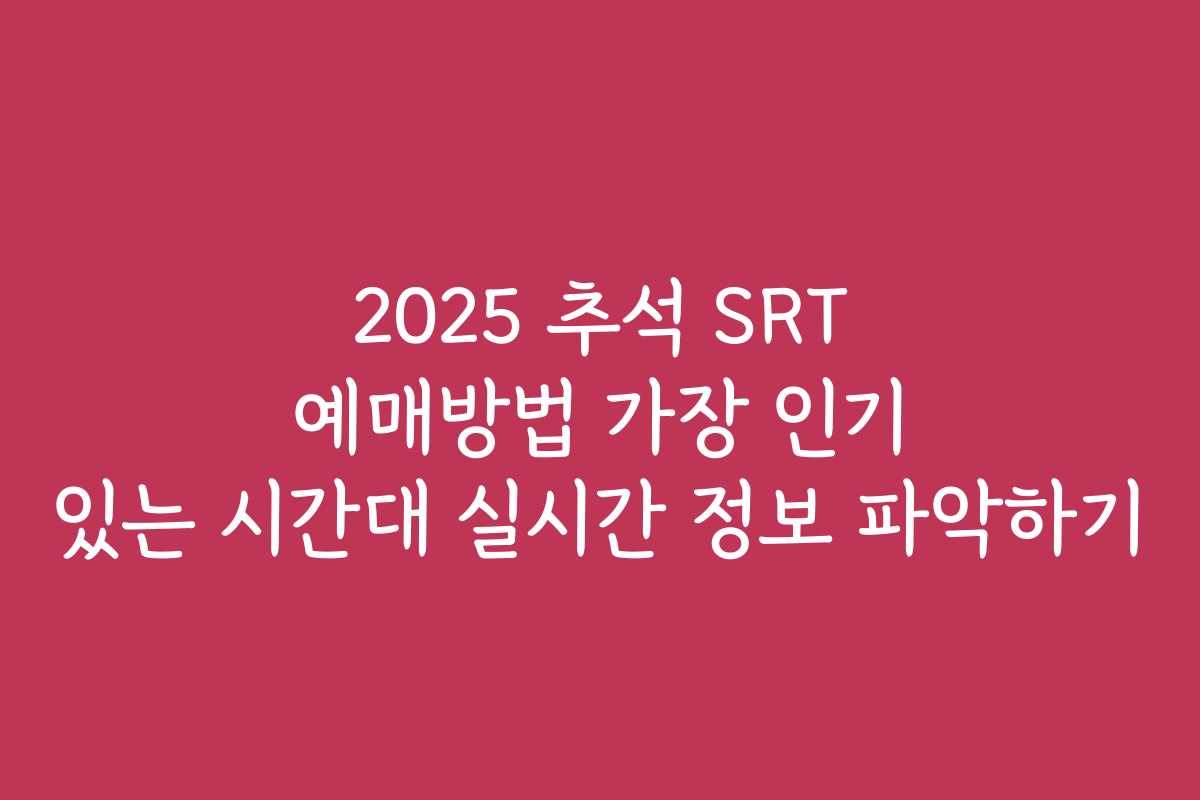 2025 추석 SRT 예매방법 가장 인기 있는 시간대 실시간 정보 파악하기