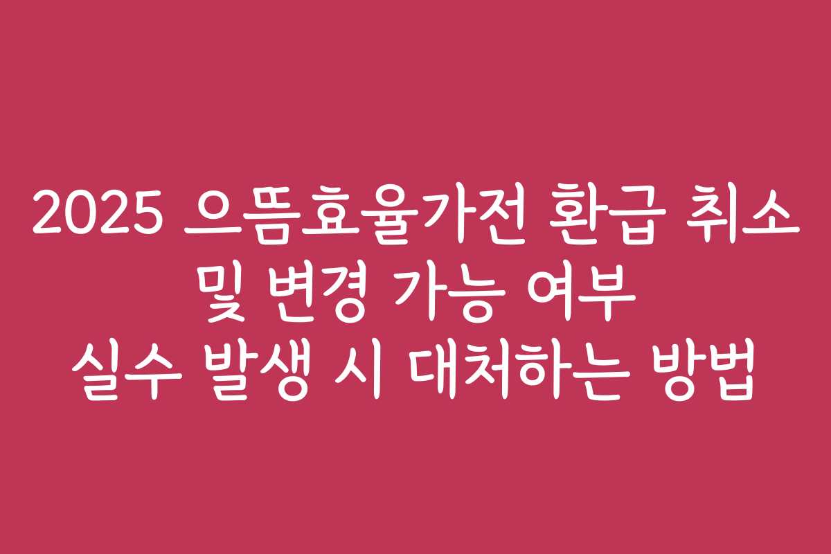 2025 으뜸효율가전 환급 취소 및 변경 가능 여부 실수 발생 시 대처하는 방법