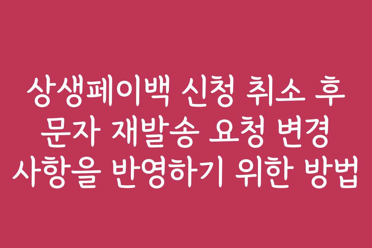상생페이백 신청 취소 후 문자 재발송 요청 변경 사항을 반영하기 위한 방법