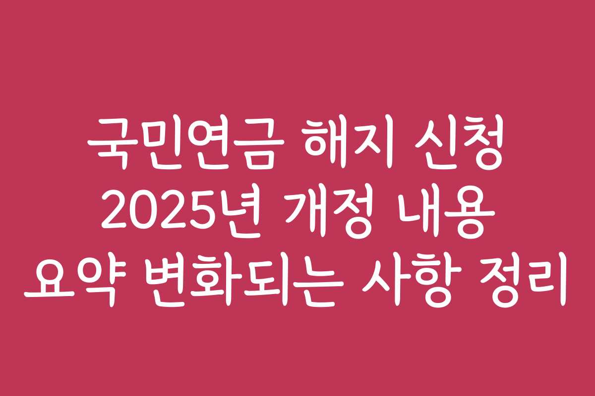 국민연금 해지 신청 2025년 개정 내용 요약 변화되는 사항 정리