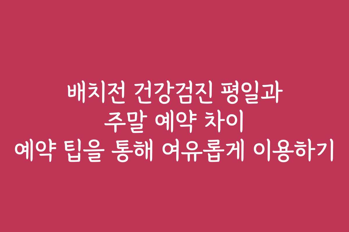 배치전 건강검진 평일과 주말 예약 차이 예약 팁을 통해 여유롭게 이용하기