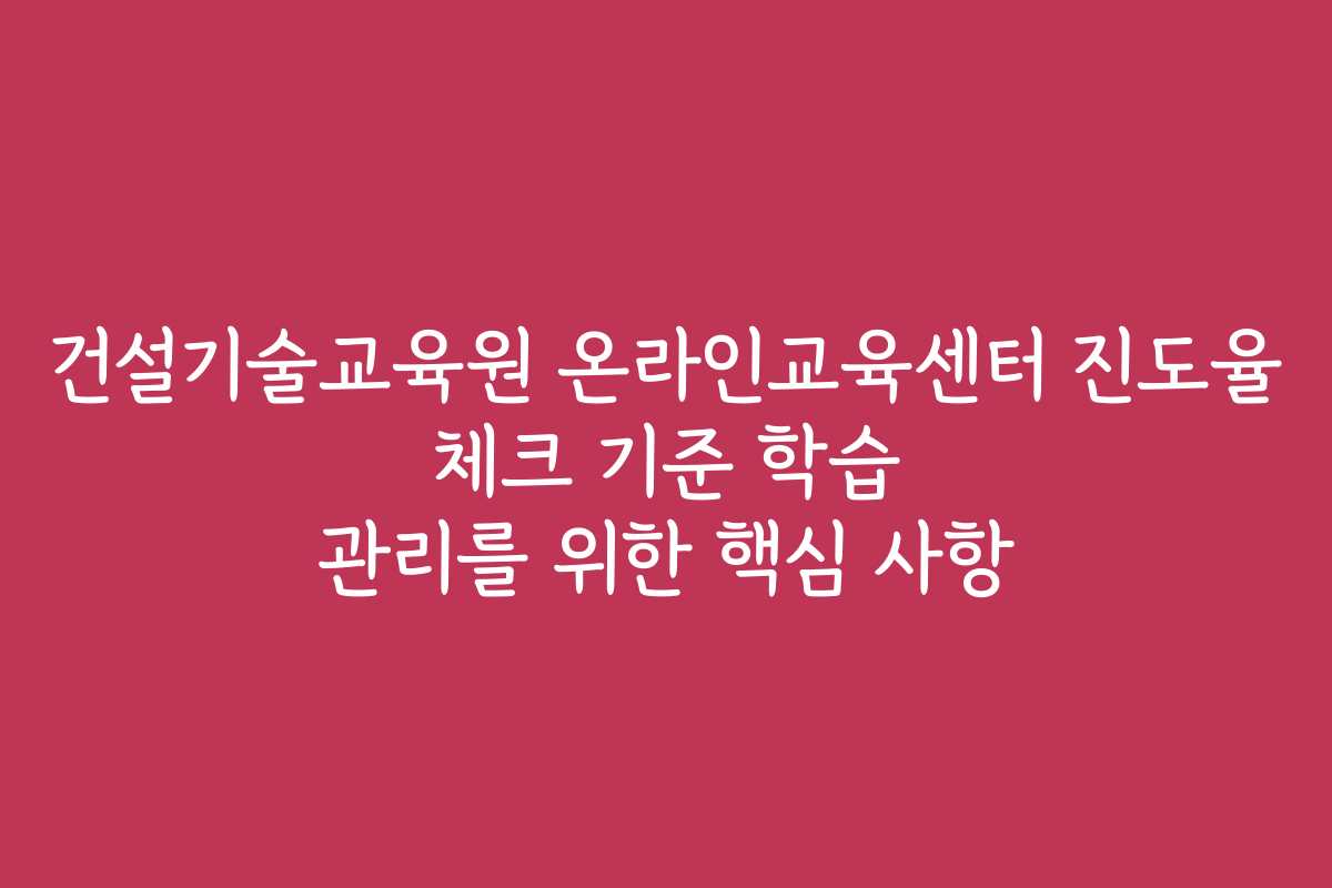 건설기술교육원 온라인교육센터 진도율 체크 기준 학습 관리를 위한 핵심 사항