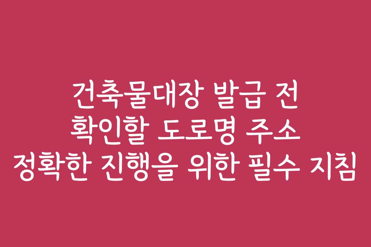 건축물대장 발급 전 확인할 도로명 주소 정확한 진행을 위한 필수 지침