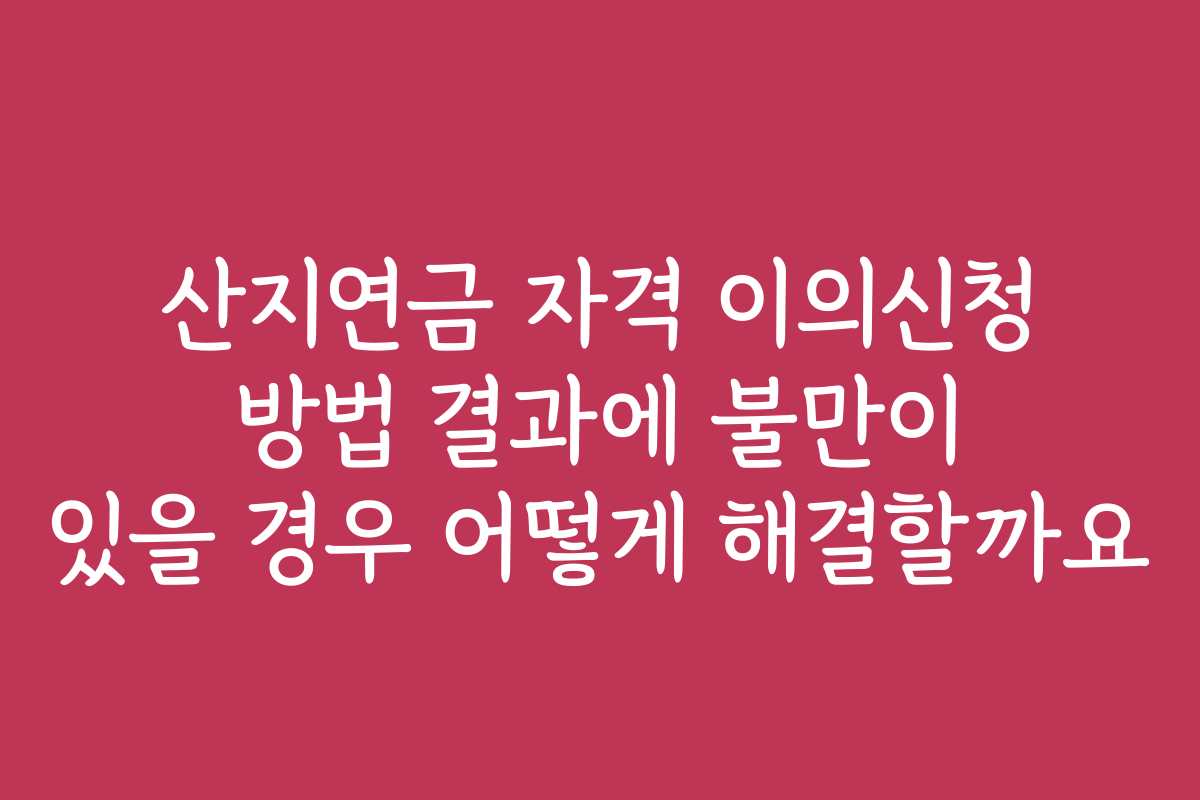 산지연금 자격 이의신청 방법 결과에 불만이 있을 경우 어떻게 해결할까요