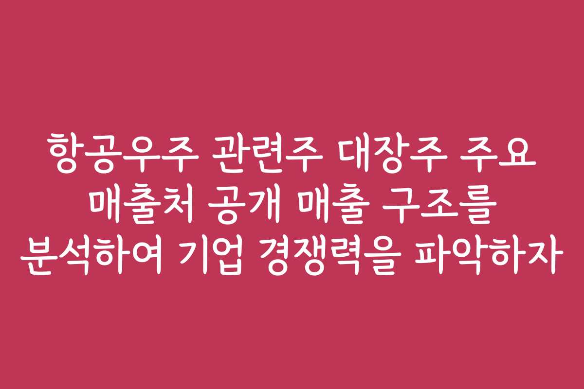 항공우주 관련주 대장주 주요 매출처 공개 매출 구조를 분석하여 기업 경쟁력을 파악하자
