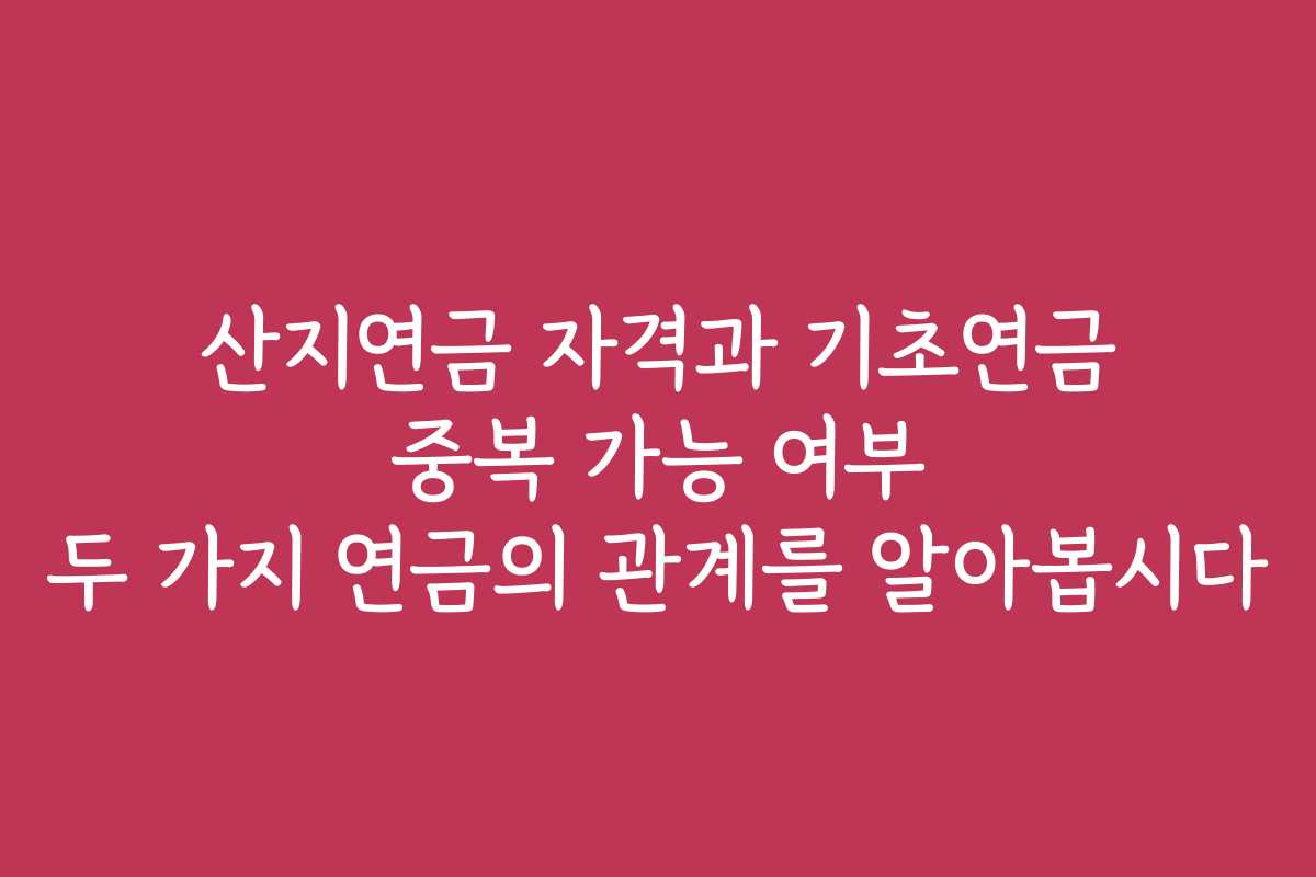 산지연금 자격과 기초연금 중복 가능 여부 두 가지 연금의 관계를 알아봅시다