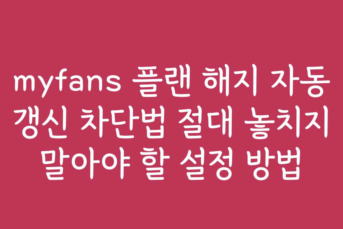 myfans 플랜 해지 자동 갱신 차단법 절대 놓치지 말아야 할 설정 방법