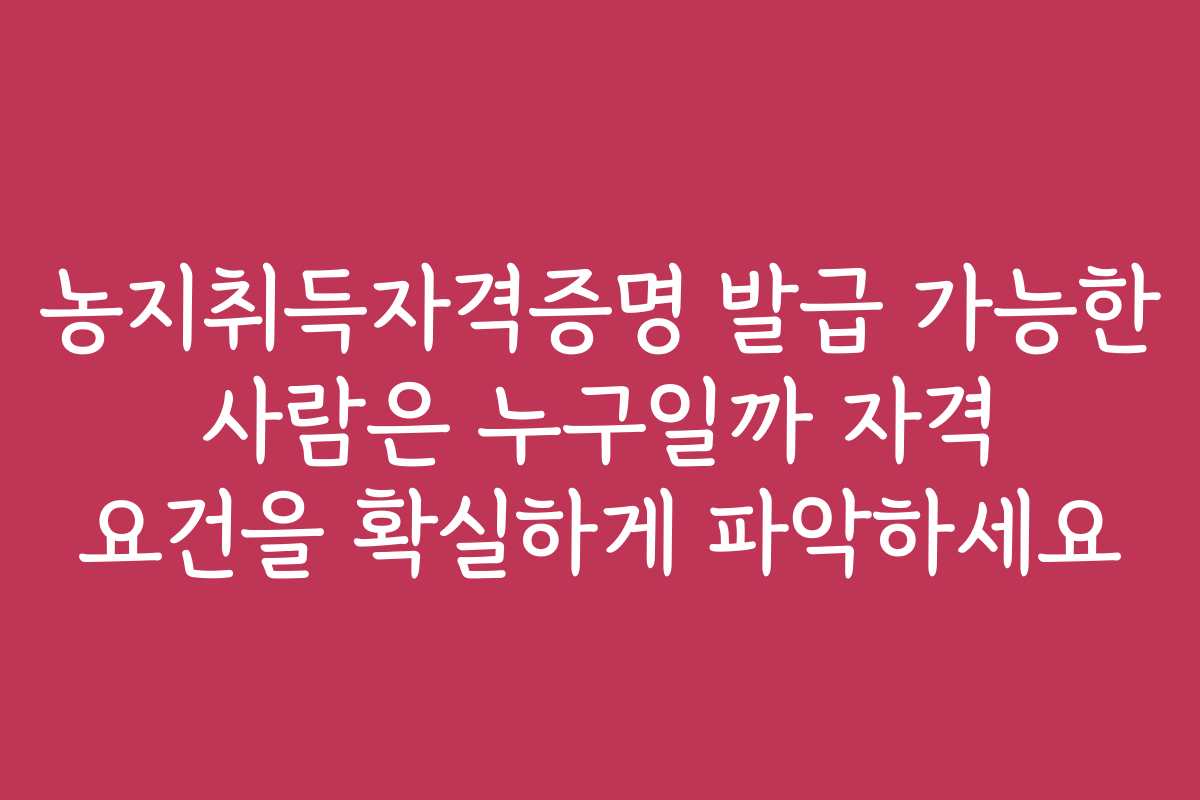 농지취득자격증명 발급 가능한 사람은 누구일까 자격 요건을 확실하게 파악하세요