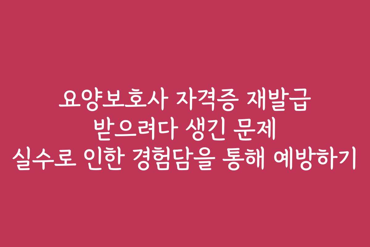 요양보호사 자격증 재발급 받으려다 생긴 문제 실수로 인한 경험담을 통해 예방하기