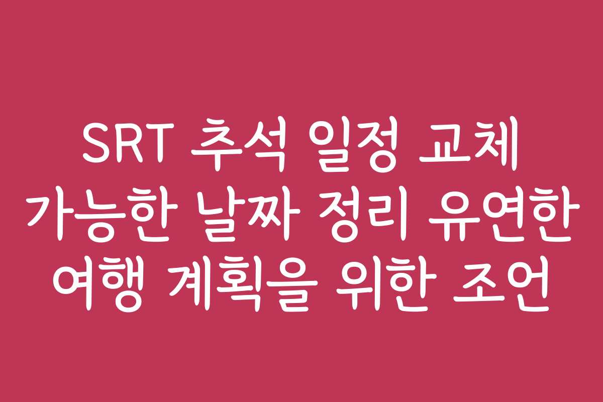 SRT 추석 일정 교체 가능한 날짜 정리 유연한 여행 계획을 위한 조언