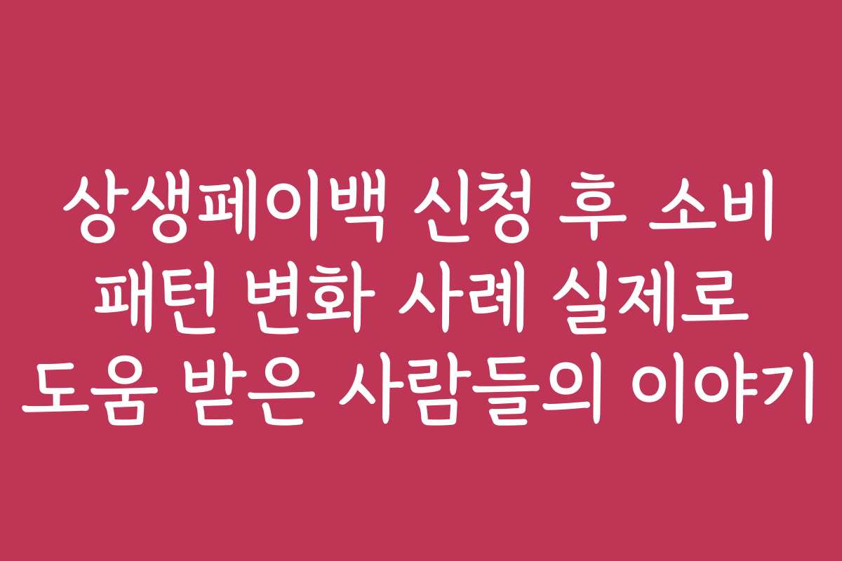상생페이백 신청 후 소비 패턴 변화 사례 실제로 도움 받은 사람들의 이야기