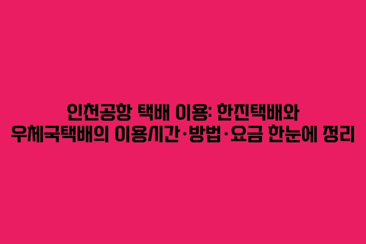 인천공항 택배 이용: 한진택배와 우체국택배의 이용시간·방법·요금 한눈에 정리