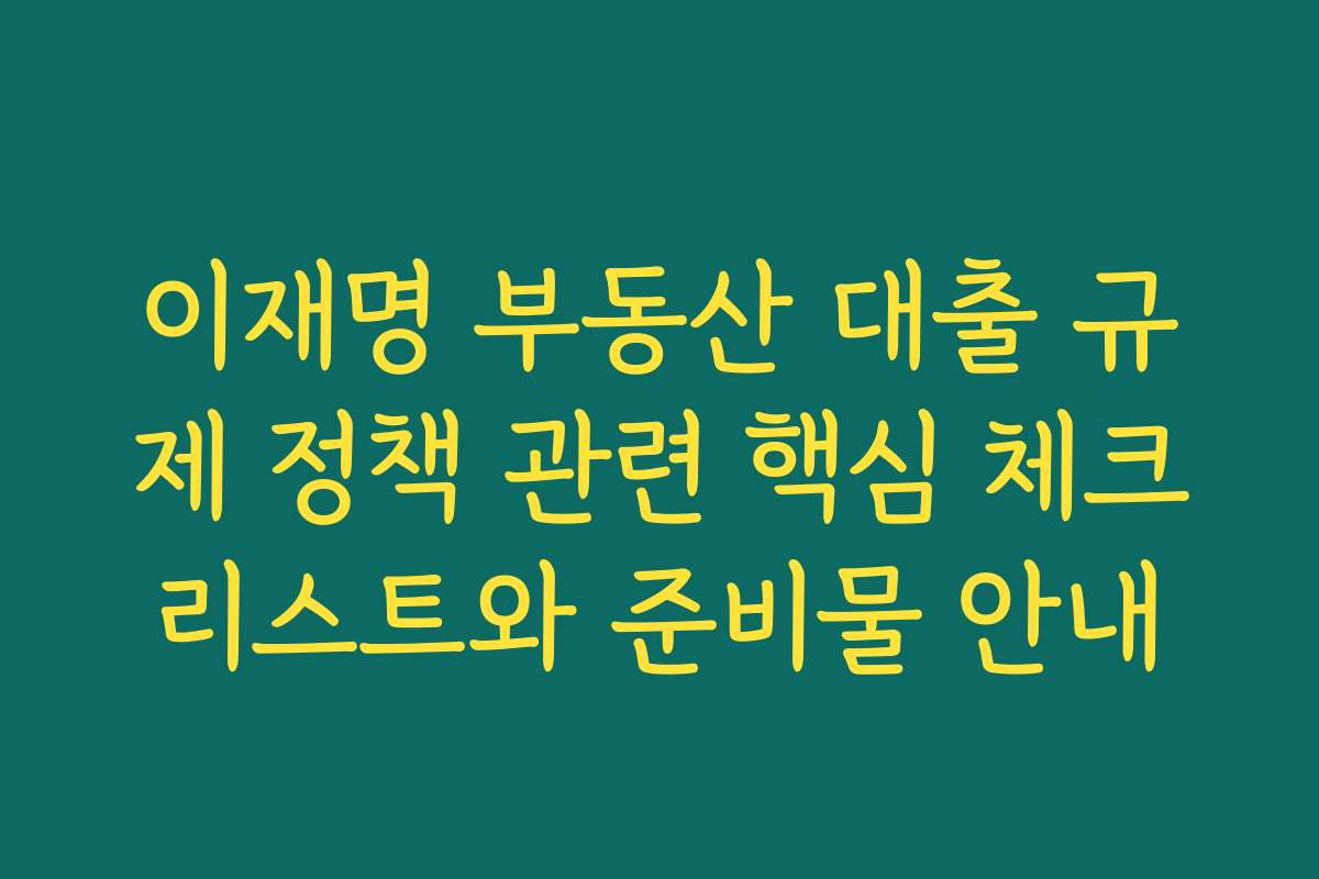 이재명 부동산 대출 규제 정책 관련 핵심 체크리스트와 준비물 안내