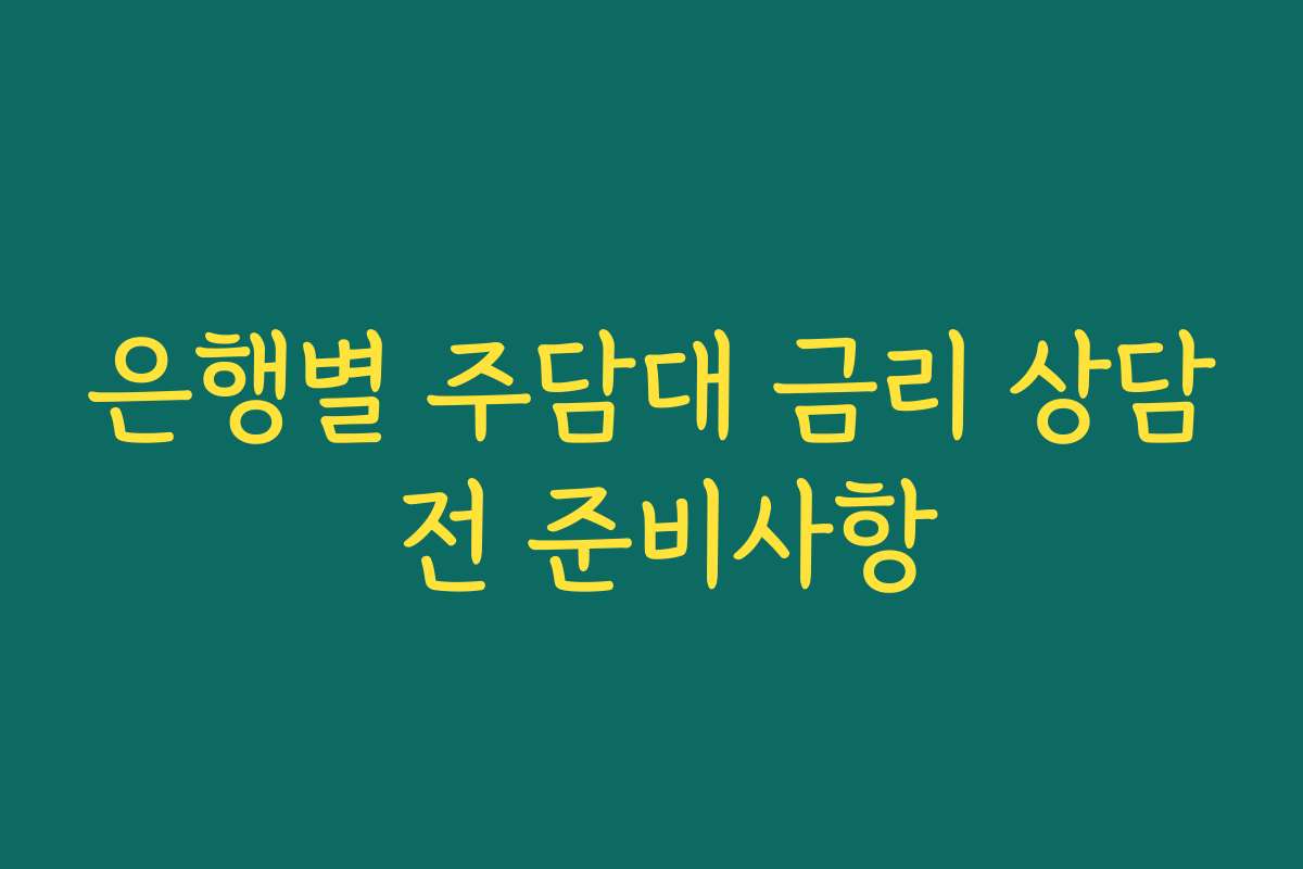 은행별 주담대 금리 상담 전 준비사항 은행별 주담대 금리 상담 전 준비사항