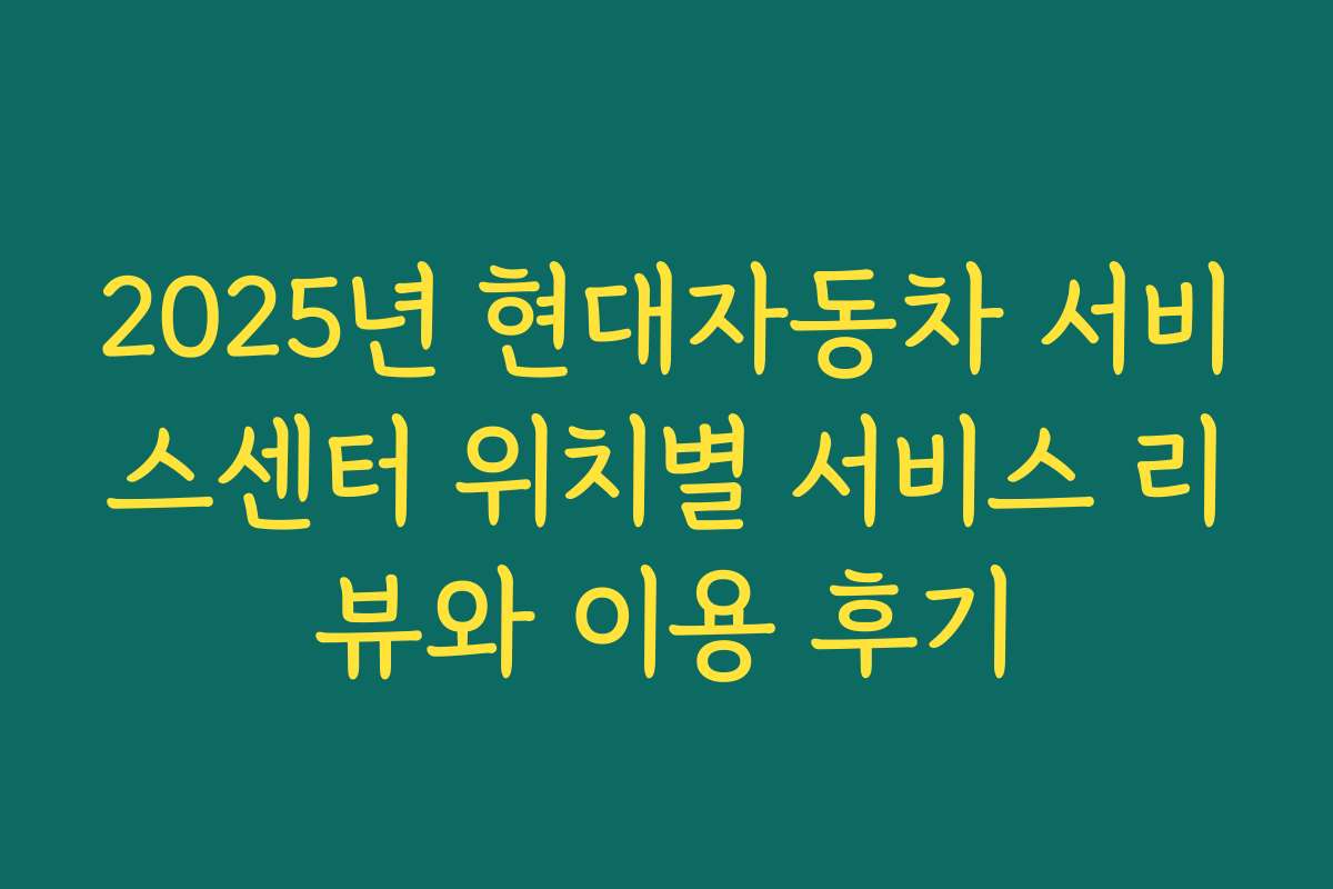 2025년 현대자동차 서비스센터 위치별 서비스 리뷰와 이용 후기