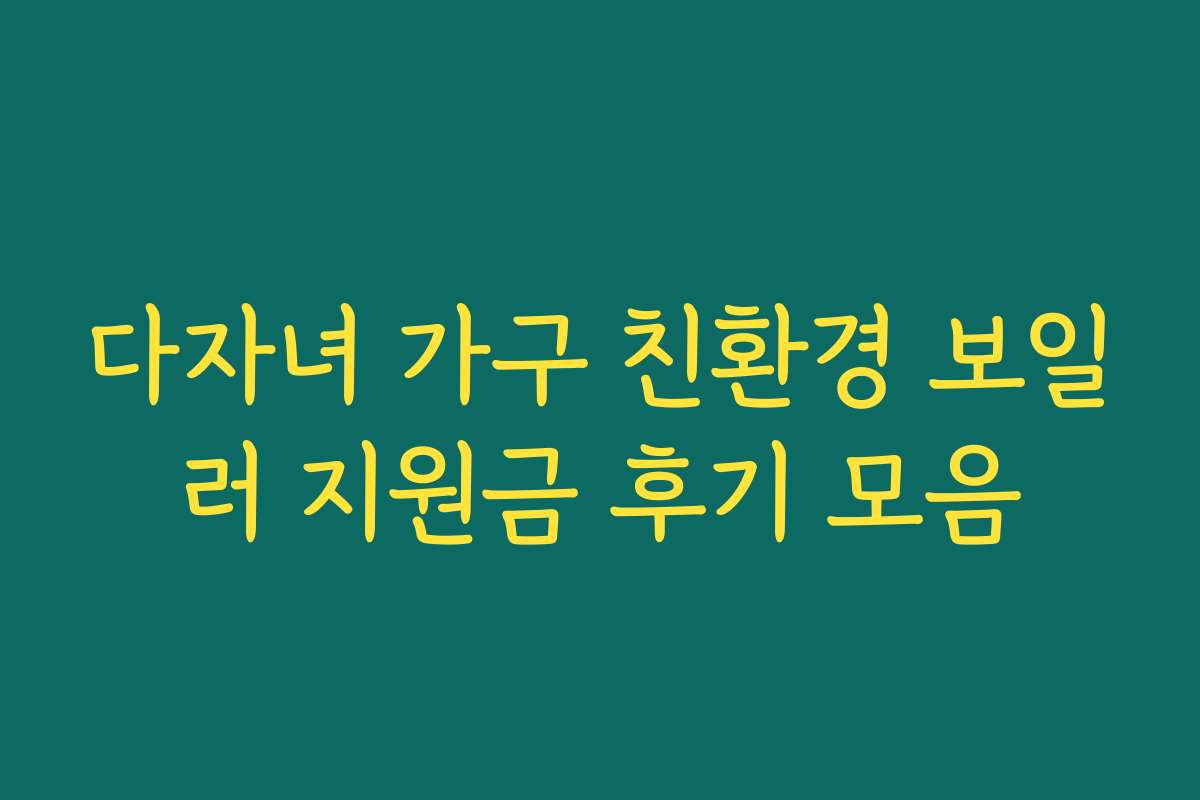 다자녀 가구 친환경 보일러 지원금 후기 모음 다자녀 가구 친환경 보일러 지원금 후기 모음