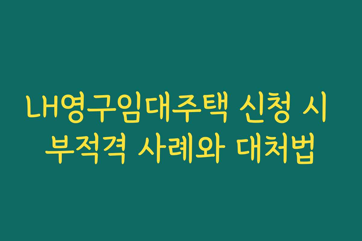 LH영구임대주택 신청 시 부적격 사례와 대처법
