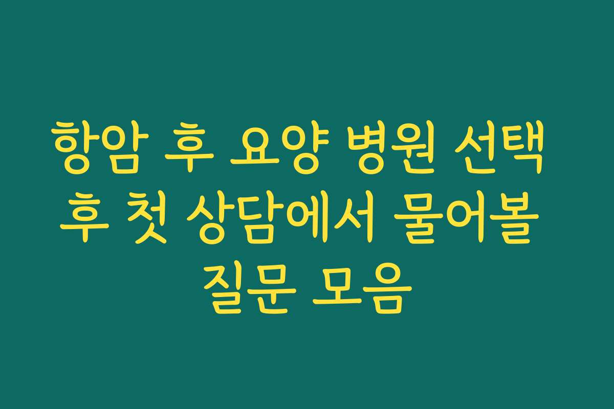 항암 후 요양 병원 선택 후 첫 상담에서 물어볼 질문 모음