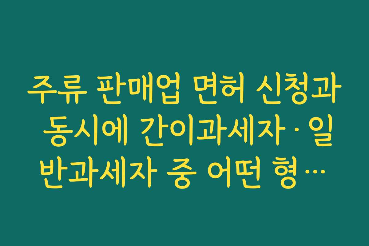 주류 판매업 면허 신청과 동시에 간이과세자·일반과세자 중 어떤 형태가 유리한지 검토하기