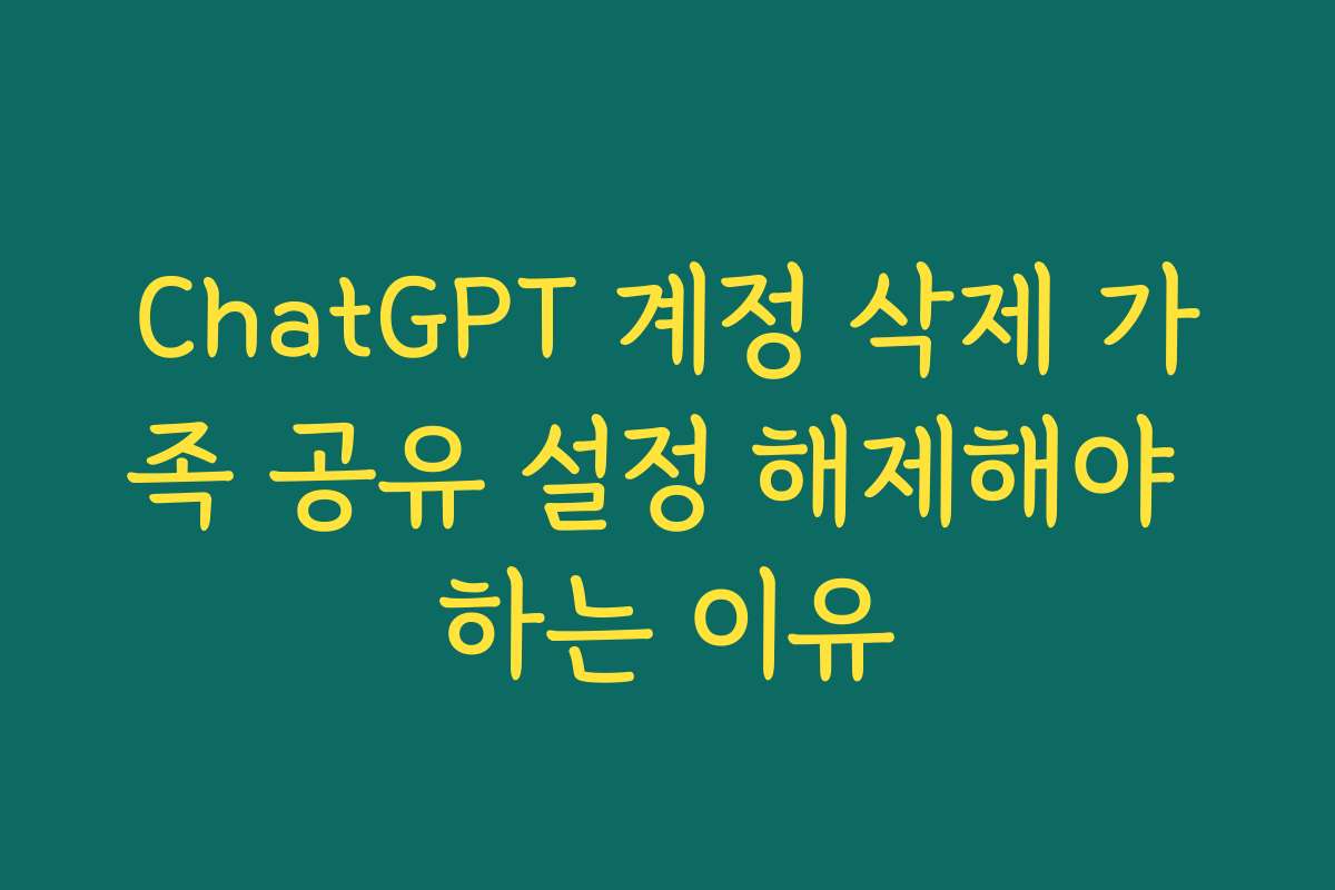 ChatGPT 계정 삭제 가족 공유 설정 해제해야 하는 이유