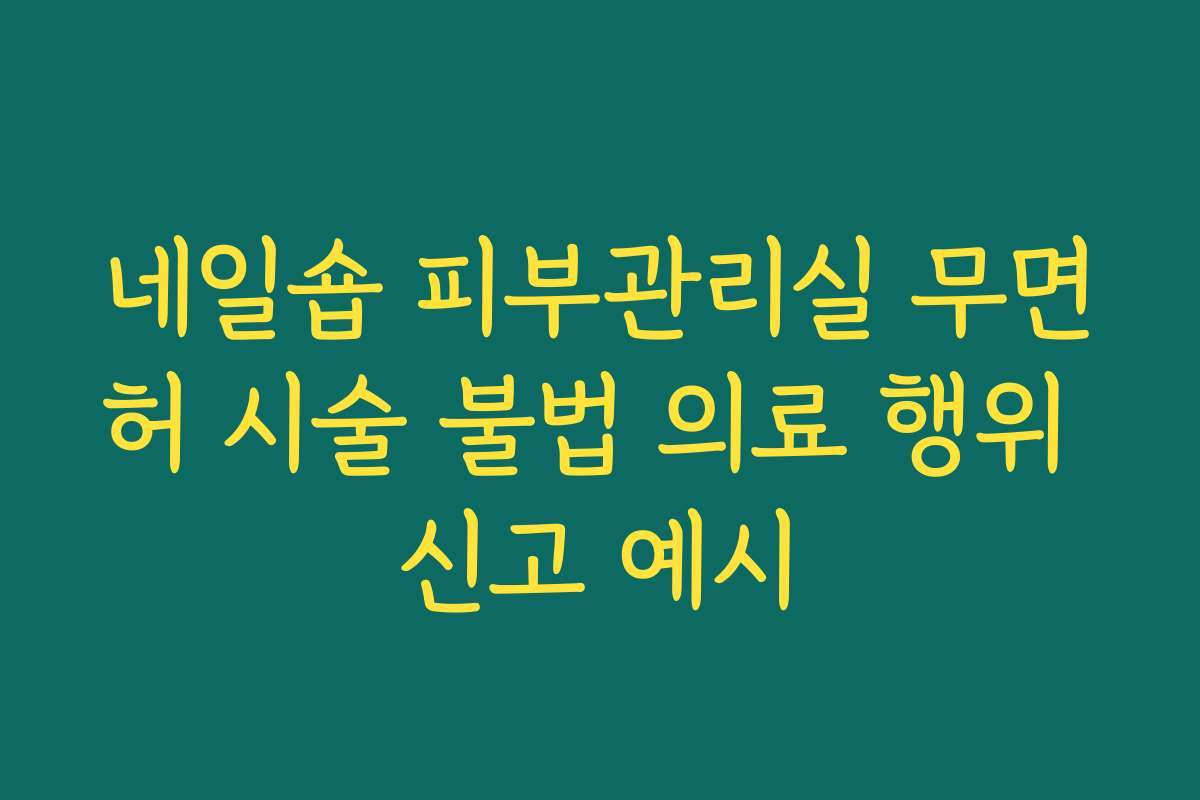 네일숍 피부관리실 무면허 시술 불법 의료 행위 신고 예시