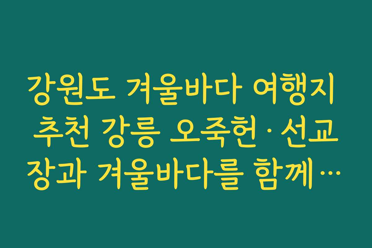 강원도 겨울바다 여행지 추천 강릉 오죽헌·선교장과 겨울바다를 함께 둘러보는 역사 여행