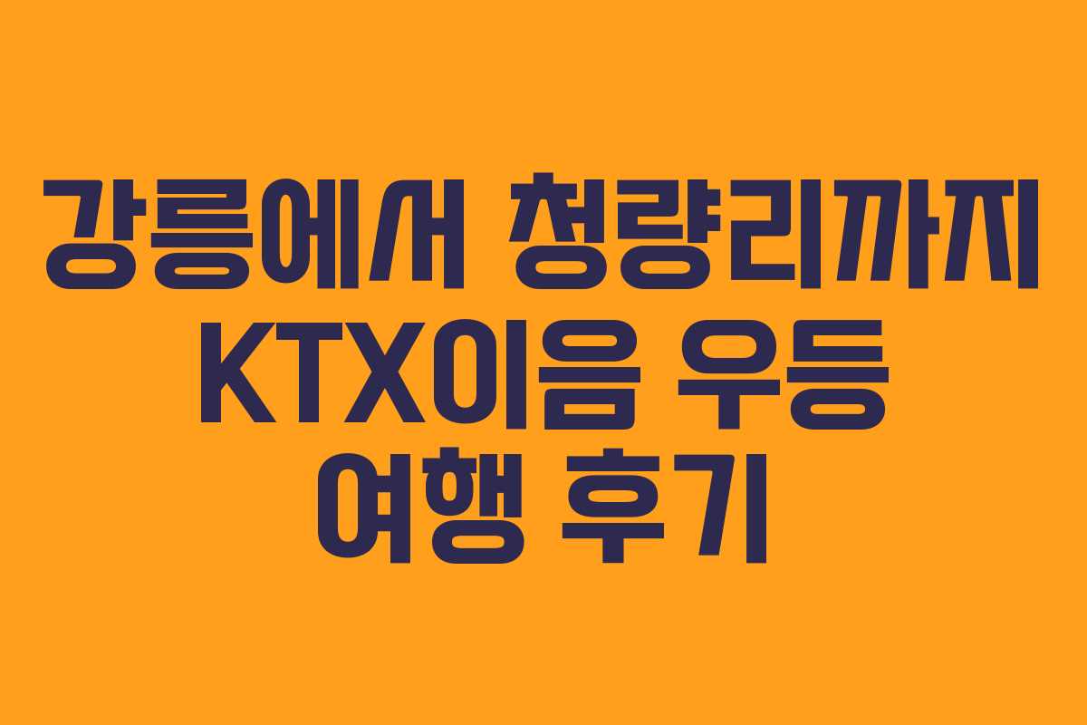 강릉에서 청량리까지 KTX이음 우등 여행 후기