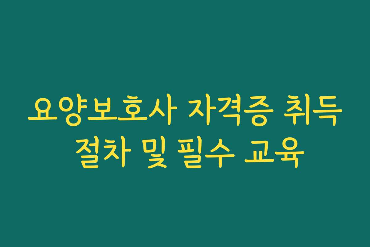 요양보호사 자격증 취득 절차 및 필수 교육