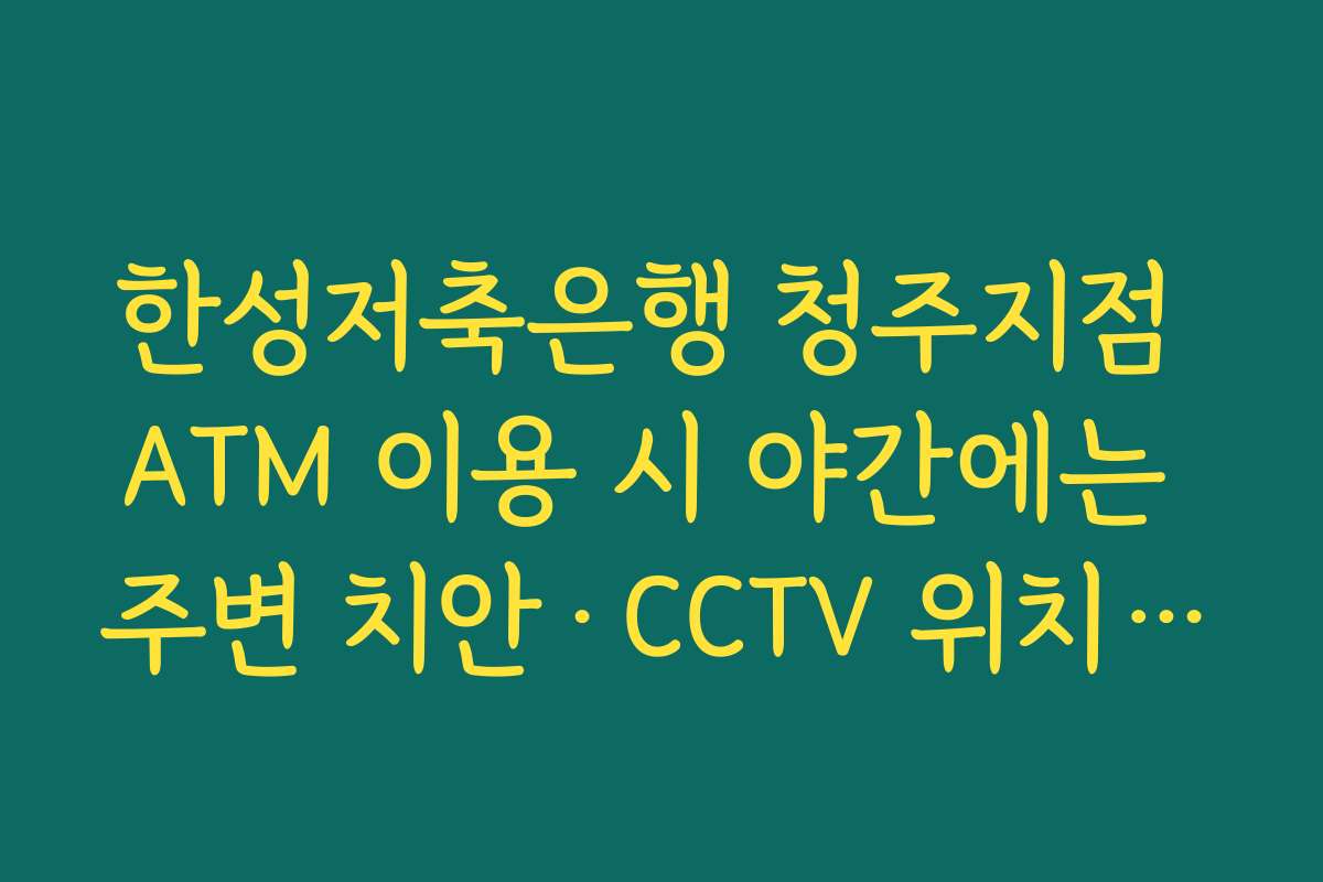 한성저축은행 청주지점 ATM 이용 시 야간에는 주변 치안·CCTV 위치까지 함께 확인해야 하는 이유