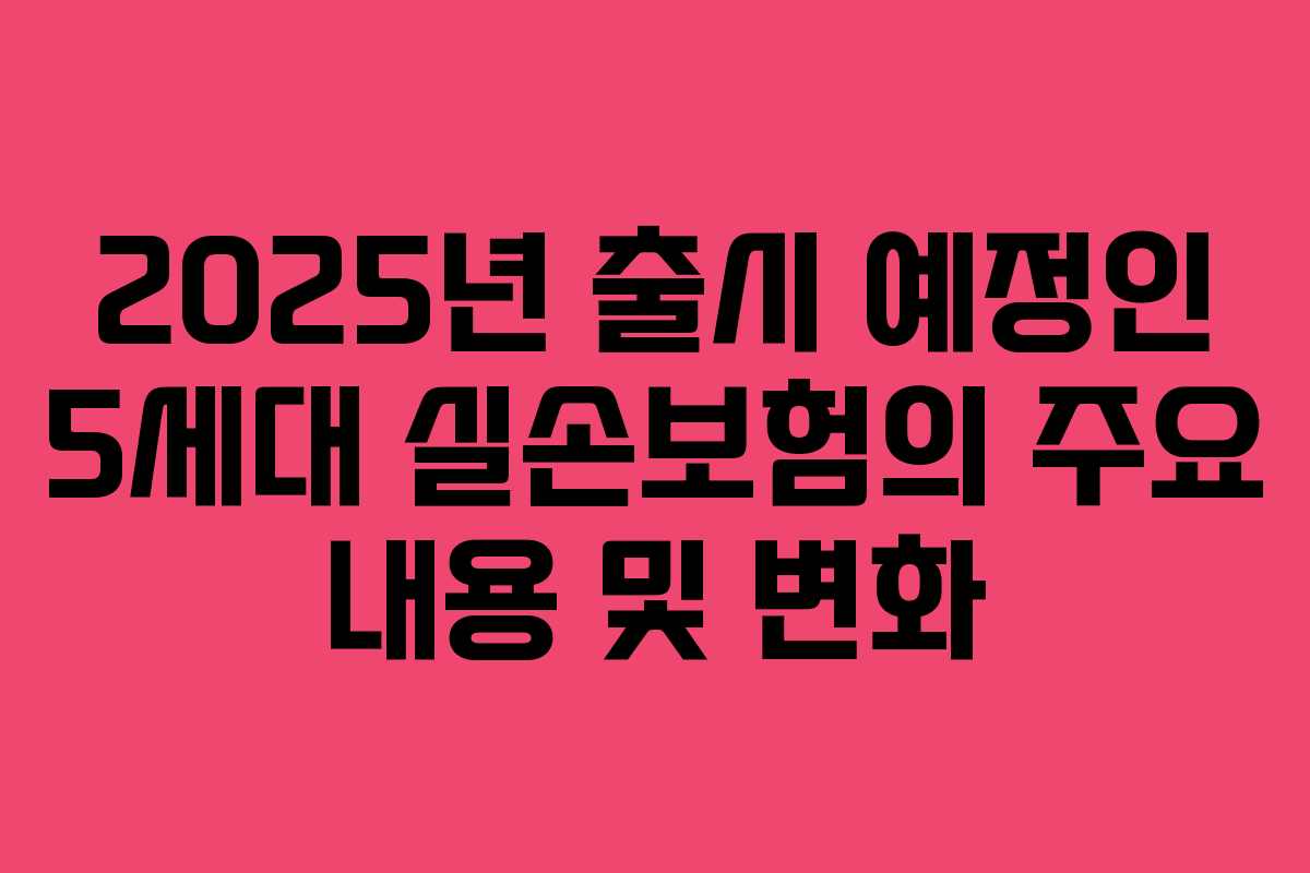 2025년 출시 예정인 5세대 실손보험의 주요 내용 및 변화