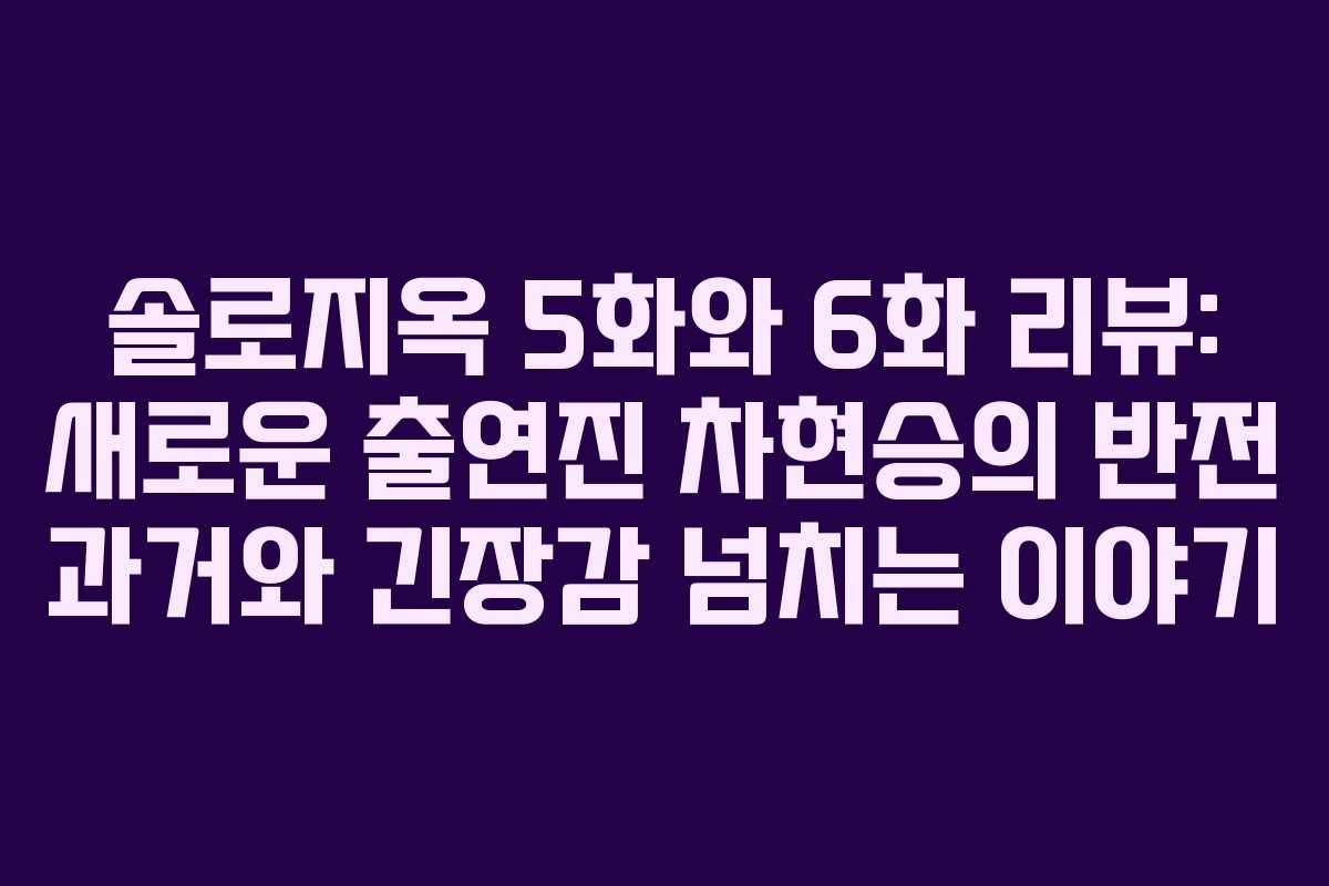 솔로지옥 5화와 6화 리뷰: 새로운 출연진 차현승의 반전 과거와 긴장감 넘치는 이야기