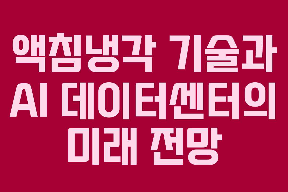 액침냉각 기술과 AI 데이터센터의 미래 전망